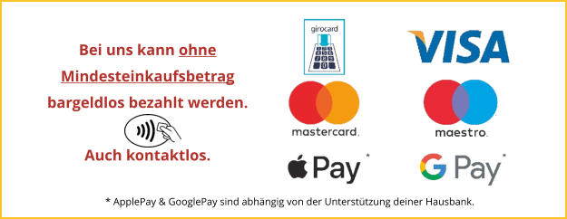 Bei uns kann ohneMindesteinkaufsbetrag bargeldlos bezahlt werden.  Auch kontaktlos. * ApplePay & GooglePay sind abhängig von der Unterstützung deiner Hausbank.