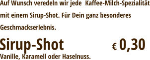 Auf Wunsch veredeln wir jede  Kaffee-Milch-Spezialitätmit einem Sirup-Shot. Für Dein ganz besonderesGeschmackserlebnis. Sirup-Shot			€ 0,30 Vanille, Karamell oder Haselnuss.