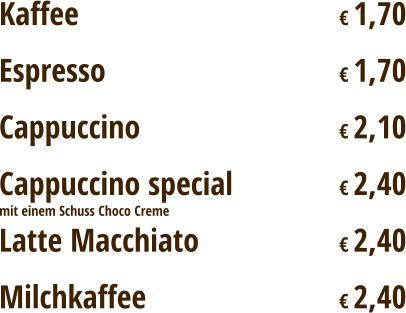 Kaffee							€ 1,70 Espresso							€ 1,70 Cappuccino						€ 2,10 Cappuccino special			€ 2,40 Latte Macchiato				€ 2,40 Milchkaffee						€ 2,40 mit einem Schuss Choco Creme