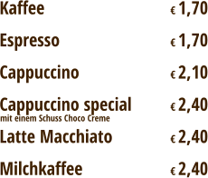 Kaffee				€ 1,70 Espresso				€ 1,70 Cappuccino			€ 2,10 Cappuccino special		€ 2,40 Latte Macchiato		€ 2,40 Milchkaffee			€ 2,40 mit einem Schuss Choco Creme