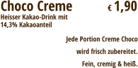 Choco Creme  	        € 1,90 Heisser Kakao-Drink mit Jede Portion Creme Chocowird frisch zubereitet. Fein, cremig & heiß. 14,3% Kakaoanteil