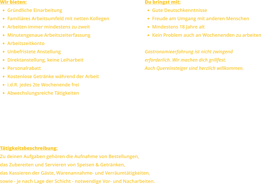 Wir bieten: •	Gründliche Einarbeitung •	Familiäres Arbeitsumfeld mit netten Kollegen •	Arbeiten immer mindestens zu zweit •	Minutengenaue Arbeitszeiterfassung •	Arbeitszeitkonto •	Unbefristete Anstellung •	Direktanstellung, keine Leiharbeit •	Personalrabatt •	Kostenlose Getränke während der Arbeit •	i.d.R. jedes 2te Wochenende frei •	Abwechslungsreiche Tätigkeiten Du bringst mit: •	Gute Deutschkenntnisse •	Freude am Umgang mit anderen Menschen •	Mindestens 18 Jahre alt •	Kein Problem auch an Wochenenden zu arbeiten  Gastronomieerfahrung ist nicht zwingenderforderlich. Wir machen dich grillfest.Auch Quereinsteiger sind herzlich willkommen. Tätigkeitsbeschreibung: Zu deinen Aufgaben gehören die Aufnahme von Bestellungen,das Zubereiten und Servieren von Speisen & Getränken,das Kassieren der Gäste, Warenannahme- und Verräumtätigkeiten, sowie - je nach Lage der Schicht - notwendige Vor- und Nacharbeiten.