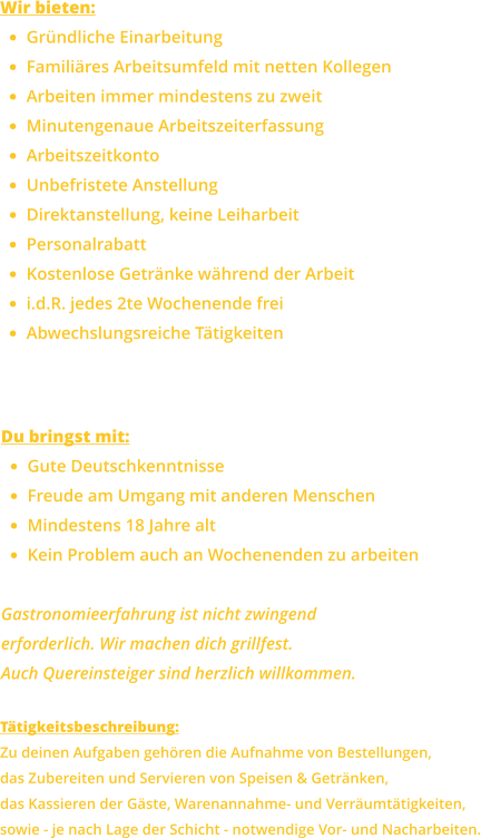 Wir bieten: •	Gründliche Einarbeitung •	Familiäres Arbeitsumfeld mit netten Kollegen •	Arbeiten immer mindestens zu zweit •	Minutengenaue Arbeitszeiterfassung •	Arbeitszeitkonto •	Unbefristete Anstellung •	Direktanstellung, keine Leiharbeit •	Personalrabatt •	Kostenlose Getränke während der Arbeit •	i.d.R. jedes 2te Wochenende frei •	Abwechslungsreiche Tätigkeiten Du bringst mit: •	Gute Deutschkenntnisse •	Freude am Umgang mit anderen Menschen •	Mindestens 18 Jahre alt •	Kein Problem auch an Wochenenden zu arbeiten  Gastronomieerfahrung ist nicht zwingenderforderlich. Wir machen dich grillfest.Auch Quereinsteiger sind herzlich willkommen. Tätigkeitsbeschreibung: Zu deinen Aufgaben gehören die Aufnahme von Bestellungen,das Zubereiten und Servieren von Speisen & Getränken,das Kassieren der Gäste, Warenannahme- und Verräumtätigkeiten, sowie - je nach Lage der Schicht - notwendige Vor- und Nacharbeiten.