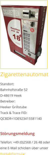 Zigarettenautomat Standort:Bahnhofstraße 52 D-48619 Heek Betreiber: Heeker Grillstube Track & Trace FID: QCBDR<1DE923415581140  Störungsmeldung Telefon: +49 (0)2568 / 26 48 oder eine E-Mail schicken über unser Kontaktformular