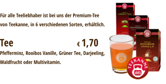 Tee				€ 1,70 Für alle Teeliebhaber ist bei uns der Premium-Teevon Teekanne, in 6 verschiedenen Sorten, erhältlich. Pfefferminz, Rooibos Vanille, Grüner Tee, Darjeeling,Waldfrucht oder Multivitamin.