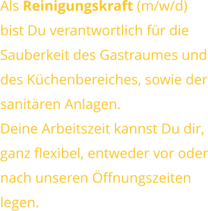 Als Reinigungskraft (m/w/d) bist Du verantwortlich für dieSauberkeit des Gastraumes unddes Küchenbereiches, sowie dersanitären Anlagen. Deine Arbeitszeit kannst Du dir,ganz flexibel, entweder vor odernach unseren Öffnungszeitenlegen.