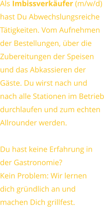 Als Imbissverkäufer (m/w/d) hast Du AbwechslungsreicheTätigkeiten. Vom Aufnehmender Bestellungen, über dieZubereitungen der Speisen und das Abkassieren derGäste. Du wirst nach undnach alle Stationen im Betriebdurchlaufen und zum echtenAllrounder werden.  Du hast keine Erfahrung inder Gastronomie?Kein Problem: Wir lernendich gründlich an undmachen Dich grillfest.