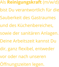Als Reinigungskraft (m/w/d) bist Du verantwortlich für dieSauberkeit des Gastraumesund des Küchenbereiches,sowie der sanitären Anlagen. Deine Arbeitszeit kannst Dudir, ganz flexibel, entwedervor oder nach unserenÖffnungszeiten legen.