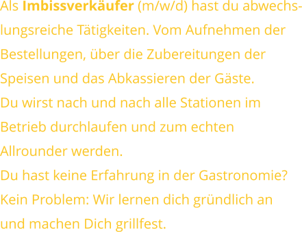 Als Imbissverkäufer (m/w/d) hast du abwechs-lungsreiche Tätigkeiten. Vom Aufnehmen derBestellungen, über die Zubereitungen derSpeisen und das Abkassieren der Gäste.Du wirst nach und nach alle Stationen im Betrieb durchlaufen und zum echtenAllrounder werden. Du hast keine Erfahrung in der Gastronomie?Kein Problem: Wir lernen dich gründlich anund machen Dich grillfest.
