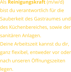 Als Reinigungskraft (m/w/d) bist du verantwortlich für dieSauberkeit des Gastraumes unddes Küchenbereiches, sowie dersanitären Anlagen. Deine Arbeitszeit kannst du dir,ganz flexibel, entweder vor odernach unseren Öffnungszeitenlegen.