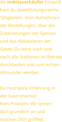 Als Imbissverkäufer (m/w/d) hast du abwechslungsreicheTätigkeiten. Vom Aufnehmender Bestellungen, über dieZubereitungen der Speisen und das Abkassieren derGäste. Du wirst nach undnach alle Stationen im Betriebdurchlaufen und zum echtenAllrounder werden.  Du hast keine Erfahrung inder Gastronomie?Kein Problem: Wir lernendich gründlich an undmachen Dich grillfest.