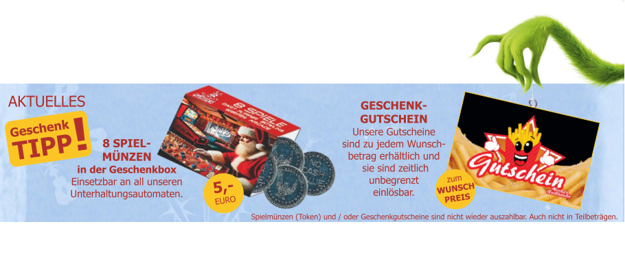 Geschenk TIPP ! AKTUELLES 8 SPIEL-MÜNZENin der GeschenkboxEinsetzbar an all unserenUnterhaltungsautomaten. zumWUNSCHPREIS Spielmünzen (Token) und / oder Geschenkgutscheine sind nicht wieder auszahlbar. Auch nicht in Teilbeträgen. GESCHENK-GUTSCHEINUnsere Gutscheinesind zu jedem Wunsch-betrag erhältlich und sie sind zeitlichunbegrenzteinlösbar. 5,-EURO