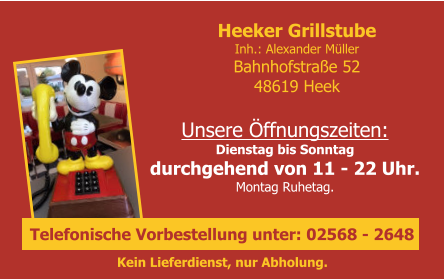 Unsere Öffnungszeiten:Dienstag bis Sonntagdurchgehend von 11 - 22 Uhr.Montag Ruhetag.    Heeker GrillstubeInh.: Alexander MüllerBahnhofstraße 5248619 Heek Kein Lieferdienst, nur Abholung.  Telefonische Vorbestellung unter: 02568 - 2648