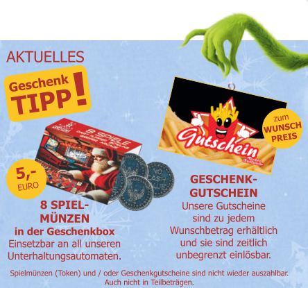 Geschenk TIPP ! 8 SPIEL-MÜNZENin der GeschenkboxEinsetzbar an all unserenUnterhaltungsautomaten. 5,-EURO zumWUNSCHPREIS Spielmünzen (Token) und / oder Geschenkgutscheine sind nicht wieder auszahlbar.Auch nicht in Teilbeträgen. GESCHENK-GUTSCHEINUnsere Gutscheinesind zu jedemWunschbetrag erhältlichund sie sind zeitlichunbegrenzt einlösbar. AKTUELLES