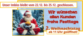 Unser Imbiss bleibt vom 22.12. bis 25.12. geschlossen. ab 11 Uhr geöffnet! 2. Weihnachtstag Wir wünschenallen Kundenfrohe Festtage
