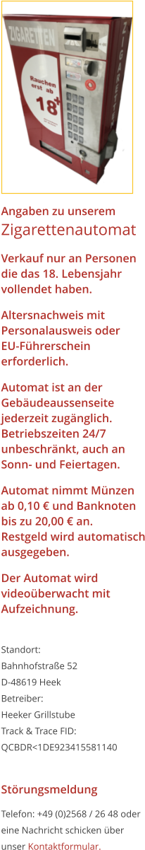 Angaben zu unseremZigarettenautomat Verkauf nur an Personen die das 18. Lebensjahrvollendet haben. Altersnachweis mitPersonalausweis oderEU-Führerschein erforderlich. Automat ist an der Gebäudeaussenseite jederzeit zugänglich.Betriebszeiten 24/7 unbeschränkt, auch an Sonn- und Feiertagen. Automat nimmt Münzen ab 0,10 € und Banknoten bis zu 20,00 € an.Restgeld wird automatisch ausgegeben. Der Automat wird videoüberwacht mit Aufzeichnung.  Standort:Bahnhofstraße 52 D-48619 Heek Betreiber: Heeker Grillstube Track & Trace FID: QCBDR<1DE923415581140  Störungsmeldung Telefon: +49 (0)2568 / 26 48 oder eine Nachricht schicken über unser Kontaktformular.