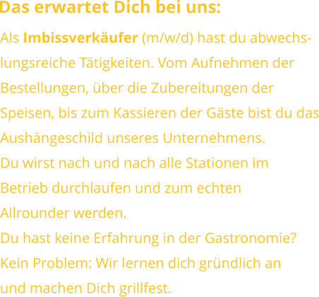 Das erwartet Dich bei uns: Als Imbissverkäufer (m/w/d) hast du abwechs-lungsreiche Tätigkeiten. Vom Aufnehmen derBestellungen, über die Zubereitungen derSpeisen, bis zum Kassieren der Gäste bist du dasAushängeschild unseres Unternehmens.Du wirst nach und nach alle Stationen im Betrieb durchlaufen und zum echtenAllrounder werden. Du hast keine Erfahrung in der Gastronomie?Kein Problem: Wir lernen dich gründlich anund machen Dich grillfest.