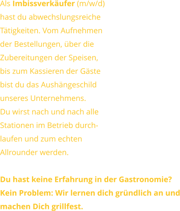 Als Imbissverkäufer (m/w/d) hast du abwechslungsreicheTätigkeiten. Vom Aufnehmender Bestellungen, über dieZubereitungen der Speisen, bis zum Kassieren der Gästebist du das Aushängeschildunseres Unternehmens.Du wirst nach und nach alle Stationen im Betrieb durch-laufen und zum echtenAllrounder werden.  Du hast keine Erfahrung in der Gastronomie?Kein Problem: Wir lernen dich gründlich an undmachen Dich grillfest.
