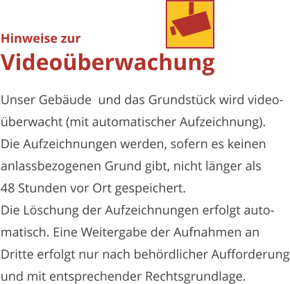 Hinweise zurVideoüberwachung Unser Gebäude  und das Grundstück wird video-überwacht (mit automatischer Aufzeichnung). Die Aufzeichnungen werden, sofern es keinenanlassbezogenen Grund gibt, nicht länger als48 Stunden vor Ort gespeichert.Die Löschung der Aufzeichnungen erfolgt auto-matisch. Eine Weitergabe der Aufnahmen anDritte erfolgt nur nach behördlicher Aufforderung und mit entsprechender Rechtsgrundlage.