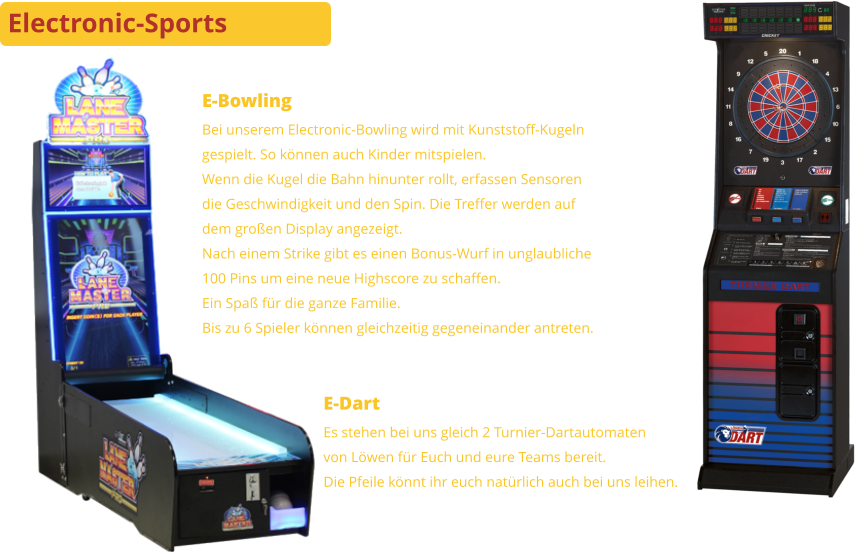 Electronic-Sports E-Bowling Bei unserem Electronic-Bowling wird mit Kunststoff-Kugelngespielt. So können auch Kinder mitspielen.Wenn die Kugel die Bahn hinunter rollt, erfassen Sensorendie Geschwindigkeit und den Spin. Die Treffer werden aufdem großen Display angezeigt.Nach einem Strike gibt es einen Bonus-Wurf in unglaubliche100 Pins um eine neue Highscore zu schaffen.Ein Spaß für die ganze Familie.Bis zu 6 Spieler können gleichzeitig gegeneinander antreten. E-Dart Es stehen bei uns gleich 2 Turnier-Dartautomatenvon Löwen für Euch und eure Teams bereit. Die Pfeile könnt ihr euch natürlich auch bei uns leihen.