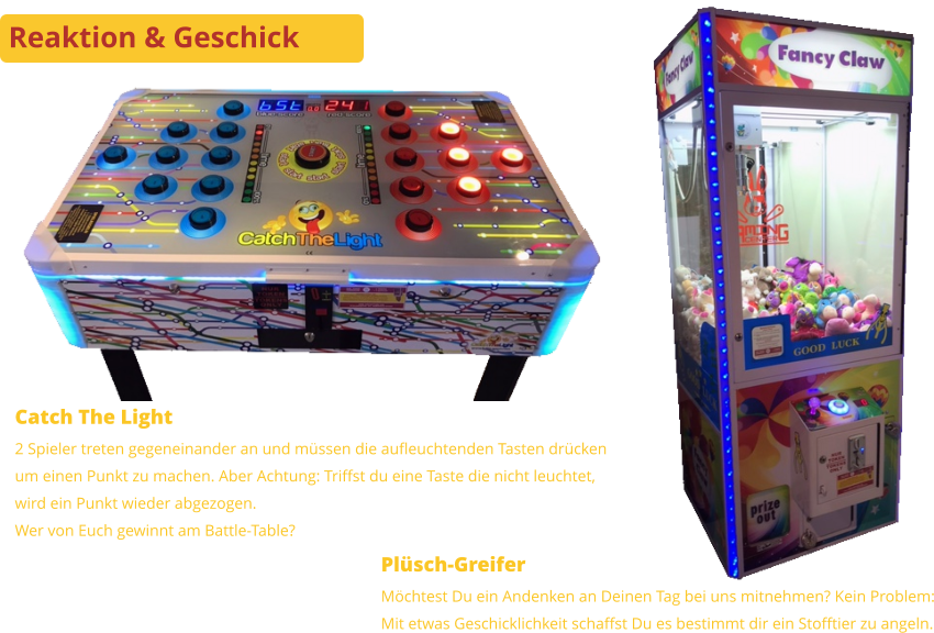Reaktion & Geschick Plüsch-Greifer Möchtest Du ein Andenken an Deinen Tag bei uns mitnehmen? Kein Problem:Mit etwas Geschicklichkeit schaffst Du es bestimmt dir ein Stofftier zu angeln. Catch The Light 2 Spieler treten gegeneinander an und müssen die aufleuchtenden Tasten drückenum einen Punkt zu machen. Aber Achtung: Triffst du eine Taste die nicht leuchtet,wird ein Punkt wieder abgezogen.Wer von Euch gewinnt am Battle-Table?
