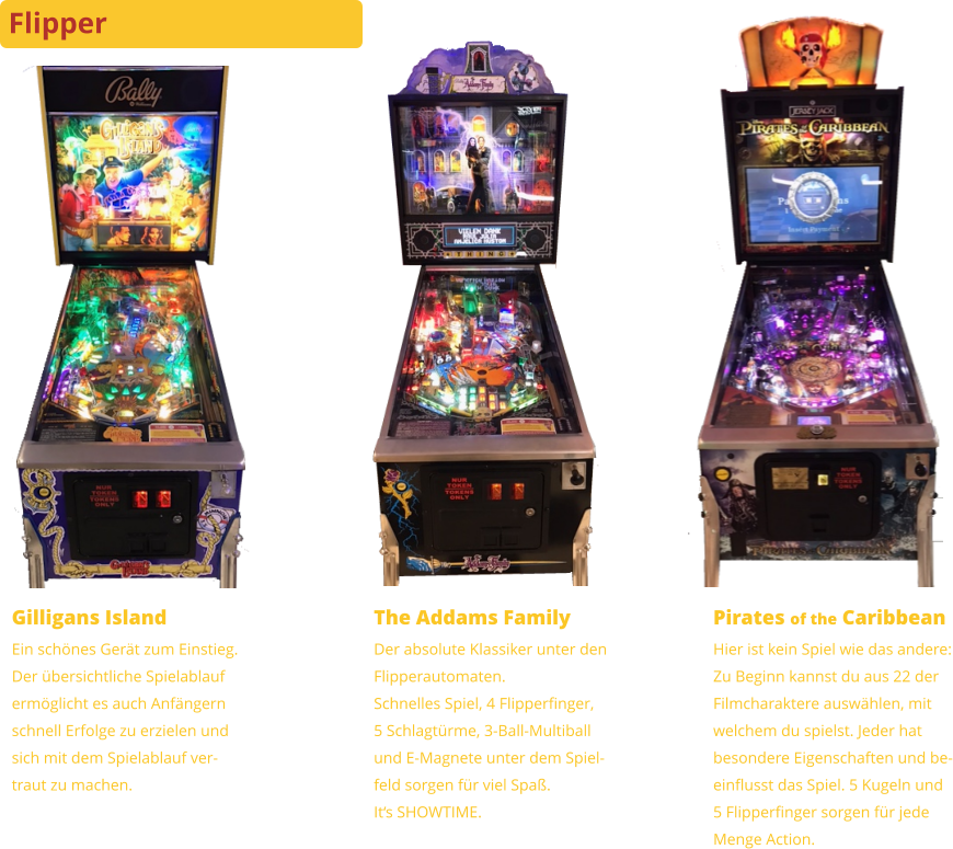 Gilligans Island Ein schönes Gerät zum Einstieg.Der übersichtliche Spielablaufermöglicht es auch Anfängernschnell Erfolge zu erzielen undsich mit dem Spielablauf ver-traut zu machen. The Addams Family Der absolute Klassiker unter denFlipperautomaten.Schnelles Spiel, 4 Flipperfinger,5 Schlagtürme, 3-Ball-Multiballund E-Magnete unter dem Spiel-feld sorgen für viel Spaß.It‘s SHOWTIME. Pirates of the Caribbean Hier ist kein Spiel wie das andere:Zu Beginn kannst du aus 22 derFilmcharaktere auswählen, mitwelchem du spielst. Jeder hatbesondere Eigenschaften und be-einflusst das Spiel. 5 Kugeln und5 Flipperfinger sorgen für jedeMenge Action. Flipper
