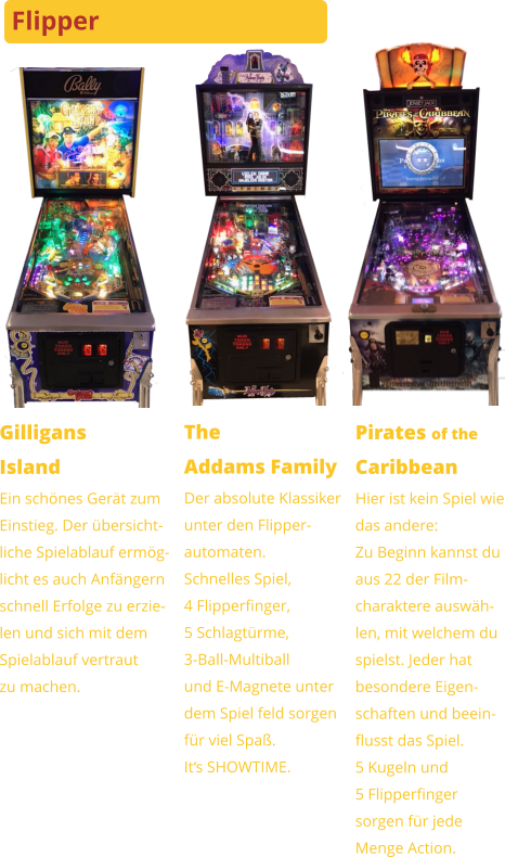 GilligansIsland Ein schönes Gerät zumEinstieg. Der übersicht-liche Spielablauf ermög-licht es auch Anfängernschnell Erfolge zu erzie-len und sich mit demSpielablauf vertrautzu machen. TheAddams Family Der absolute Klassikerunter den Flipper-automaten.Schnelles Spiel,4 Flipperfinger,5 Schlagtürme,3-Ball-Multiballund E-Magnete unterdem Spiel feld sorgenfür viel Spaß.It‘s SHOWTIME. Pirates of theCaribbean Hier ist kein Spiel wiedas andere:Zu Beginn kannst duaus 22 der Film-charaktere auswäh- len, mit welchem duspielst. Jeder hatbesondere Eigen-schaften und beein-flusst das Spiel.5 Kugeln und5 Flipperfinger sorgen für jedeMenge Action. Flipper