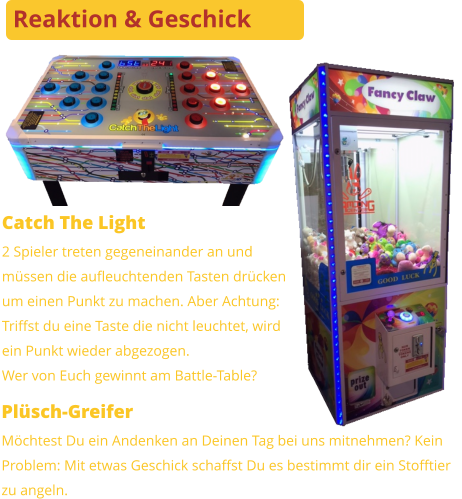 Plüsch-Greifer Möchtest Du ein Andenken an Deinen Tag bei uns mitnehmen? KeinProblem: Mit etwas Geschick schaffst Du es bestimmt dir ein Stofftier zu angeln. Catch The Light 2 Spieler treten gegeneinander an undmüssen die aufleuchtenden Tasten drückenum einen Punkt zu machen. Aber Achtung:Triffst du eine Taste die nicht leuchtet, wirdein Punkt wieder abgezogen. Wer von Euch gewinnt am Battle-Table? Reaktion & Geschick