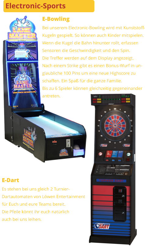 E-Bowling Bei unserem Electronic-Bowling wird mit Kunststoff-Kugeln gespielt. So können auch Kinder mitspielen.Wenn die Kugel die Bahn hinunter rollt, erfassenSensoren die Geschwindigkeit und den Spin. Die Treffer werden auf dem Display angezeigt.Nach einem Strike gibt es einen Bonus-Wurf in un-glaubliche 100 Pins um eine neue Highscore zuschaffen. Ein Spaß für die ganze Familie.Bis zu 6 Spieler können gleichzeitig gegeneinanderantreten. E-Dart Es stehen bei uns gleich 2 Turnier-Dartautomaten von Löwen Entertainmentfür Euch und eure Teams bereit. Die Pfeile könnt ihr euch natürlichauch bei uns leihen. Electronic-Sports