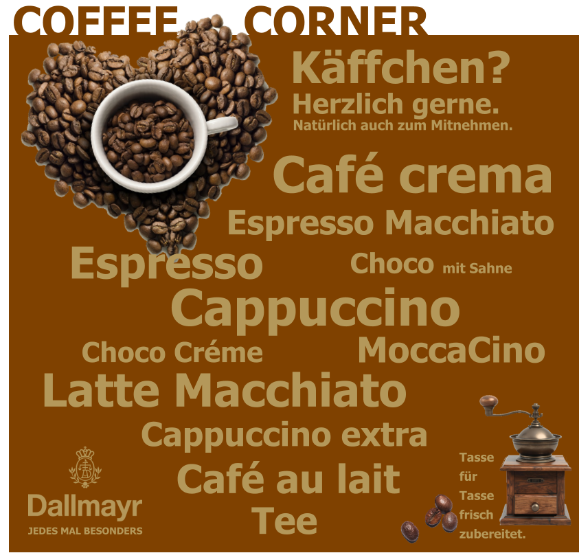 COFFEE     CORNER JEDES MAL BESONDERS Tassefür Tassefrischzubereitet. Café crema Choco Créme Choco mit Sahne Latte Macchiato Espresso  Espresso Macchiato Cappuccino  Café au lait Tee MoccaCino Cappuccino extra Natürlich auch zum Mitnehmen. Herzlich gerne. Käffchen?