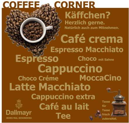 COFFEE     CORNER JEDES MAL BESONDERS Tassefür Tassefrischzubereitet. Café crema Choco Créme Choco mit Sahne Latte Macchiato Espresso  Espresso Macchiato Cappuccino  Café au lait Tee MoccaCino Cappuccino extra Natürlich auch zum Mitnehmen. Herzlich gerne. Käffchen?