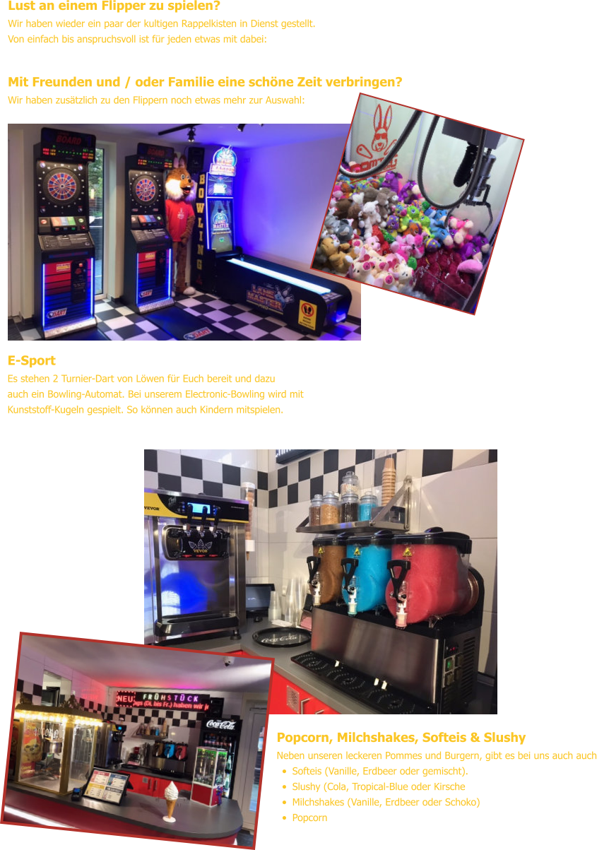 Popcorn, Milchshakes, Softeis & Slushy Neben unseren leckeren Pommes und Burgern, gibt es bei uns auch auch •	Softeis (Vanille, Erdbeer oder gemischt). •	Slushy (Cola, Tropical-Blue oder Kirsche •	Milchshakes (Vanille, Erdbeer oder Schoko) •	Popcorn Lust an einem Flipper zu spielen? Wir haben wieder ein paar der kultigen Rappelkisten in Dienst gestellt.Von einfach bis anspruchsvoll ist für jeden etwas mit dabei: Mit Freunden und / oder Familie eine schöne Zeit verbringen? Wir haben zusätzlich zu den Flippern noch etwas mehr zur Auswahl: E-Sport Es stehen 2 Turnier-Dart von Löwen für Euch bereit und dazuauch ein Bowling-Automat. Bei unserem Electronic-Bowling wird mitKunststoff-Kugeln gespielt. So können auch Kindern mitspielen.