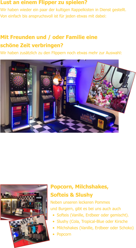 Lust an einem Flipper zu spielen? Wir haben wieder ein paar der kultigen Rappelkisten in Dienst gestellt.Von einfach bis anspruchsvoll ist für jeden etwas mit dabei: Mit Freunden und / oder Familie eineschöne Zeit verbringen? Wir haben zusätzlich zu den Flippern noch etwas mehr zur Auswahl: Popcorn, Milchshakes,Softeis & Slushy Neben unseren leckeren Pommesund Burgern, gibt es bei uns auch auch •	Softeis (Vanille, Erdbeer oder gemischt). •	Slushy (Cola, Tropical-Blue oder Kirsche •	Milchshakes (Vanille, Erdbeer oder Schoko) •	Popcorn