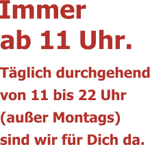 ab 11 Uhr.Täglich durchgehendvon 11 bis 22 Uhr (außer Montags)sind wir für Dich da. Immer