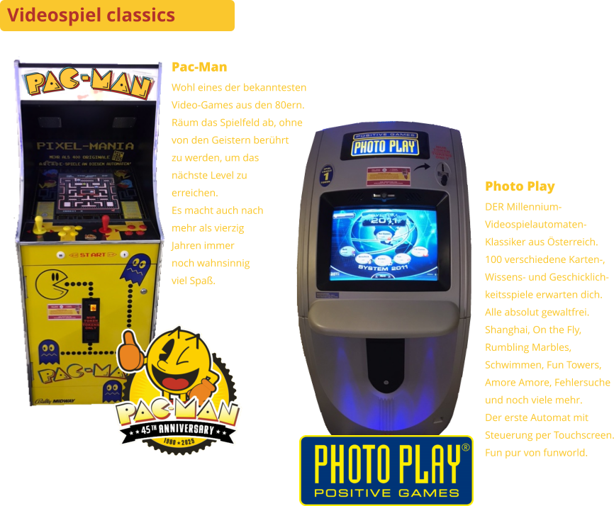 Videospiel classics Pac-Man Wohl eines der bekanntestenVideo-Games aus den 80ern. Räum das Spielfeld ab, ohnevon den Geistern berührtzu werden, um das nächste Level zu erreichen.Es macht auch nachmehr als vierzigJahren immernoch wahnsinnigviel Spaß. Photo Play DER Millennium-Videospielautomaten-Klassiker aus Österreich.100 verschiedene Karten-,Wissens- und Geschicklich-keitsspiele erwarten dich.Alle absolut gewaltfrei.Shanghai, On the Fly,Rumbling Marbles, Schwimmen, Fun Towers,Amore Amore, Fehlersucheund noch viele mehr.Der erste Automat mitSteuerung per Touchscreen. Fun pur von funworld.