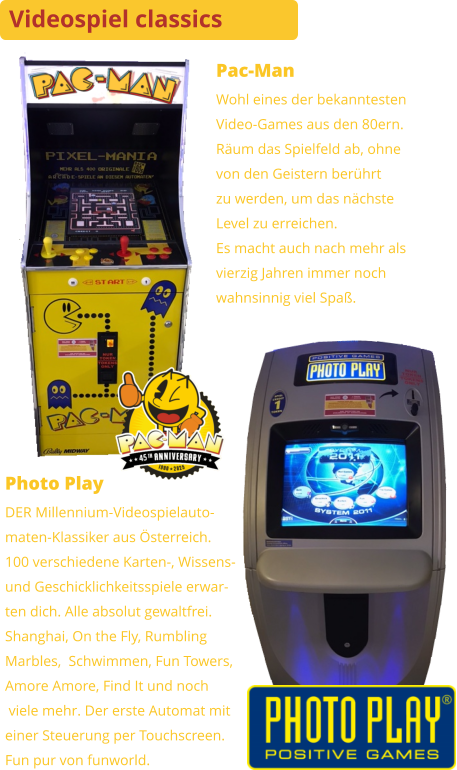 Pac-Man Wohl eines der bekanntestenVideo-Games aus den 80ern. Räum das Spielfeld ab, ohnevon den Geistern berührtzu werden, um das nächsteLevel zu erreichen.Es macht auch nach mehr alsvierzig Jahren immer nochwahnsinnig viel Spaß. Photo Play DER Millennium-Videospielauto-maten-Klassiker aus Österreich.100 verschiedene Karten-, Wissens-und Geschicklichkeitsspiele erwar-ten dich. Alle absolut gewaltfrei.Shanghai, On the Fly, RumblingMarbles,  Schwimmen, Fun Towers,Amore Amore, Find It und noch viele mehr. Der erste Automat miteiner Steuerung per Touchscreen. Fun pur von funworld. Videospiel classics