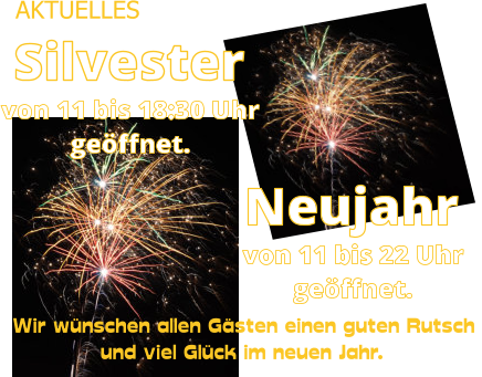 AKTUELLES geöffnet. Neujahr von 11 bis 22 Uhr  von 11 bis 18:30 Uhr Silvester geöffnet. Wir wünschen allen Gästen einen guten Rutsch  und viel Glück im neuen Jahr.
