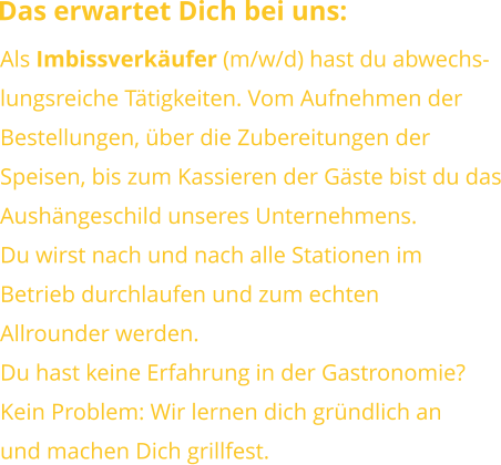 Das erwartet Dich bei uns: Als Imbissverkäufer (m/w/d) hast du abwechs-lungsreiche Tätigkeiten. Vom Aufnehmen derBestellungen, über die Zubereitungen derSpeisen, bis zum Kassieren der Gäste bist du dasAushängeschild unseres Unternehmens.Du wirst nach und nach alle Stationen im Betrieb durchlaufen und zum echtenAllrounder werden. Du hast keine Erfahrung in der Gastronomie?Kein Problem: Wir lernen dich gründlich anund machen Dich grillfest.