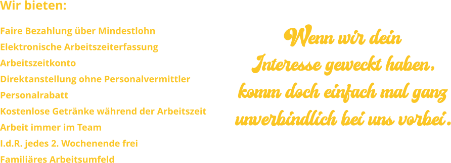 Wir bieten: Faire Bezahlung über Mindestlohn Elektronische Arbeitszeiterfassung ArbeitszeitkontoDirektanstellung ohne PersonalvermittlerPersonalrabattKostenlose Getränke während der ArbeitszeitArbeit immer im Team I.d.R. jedes 2. Wochenende freiFamiliäres Arbeitsumfeld Wenn wir dein Interesse geweckt haben, komm doch einfach mal ganz unverbindlich bei uns vorbei.