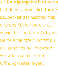 Als Reinigungskraft (m/w/d) bist du verantwortlich für dieSauberkeit des Gastraumesund des Küchenbereiches,sowie der sanitären Anlagen. Deine Arbeitszeit kannst dudir, ganz flexibel, entwedervor oder nach unserenÖffnungszeiten legen.