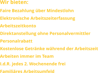 Wir bieten: Faire Bezahlung über Mindestlohn Elektronische Arbeitszeiterfassung ArbeitszeitkontoDirektanstellung ohne PersonalvermittlerPersonalrabattKostenlose Getränke während der ArbeitszeitArbeiten immer im Team I.d.R. jedes 2. Wochenende freiFamiliäres Arbeitsumfeld