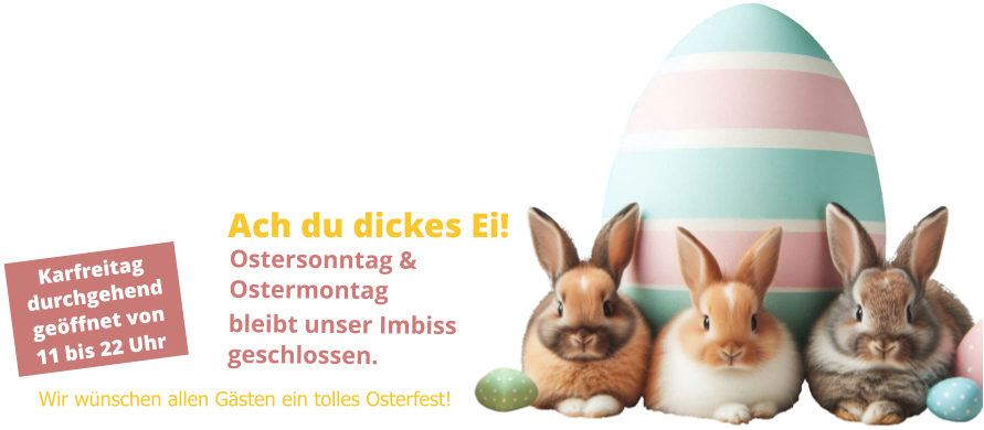 Karfreitag durchgehend geöffnet von 11 bis 22 Uhr Ach du dickes Ei! Ostersonntag & Ostermontag bleibt unser Imbiss geschlossen. Wir wünschen allen Gästen ein tolles Osterfest!