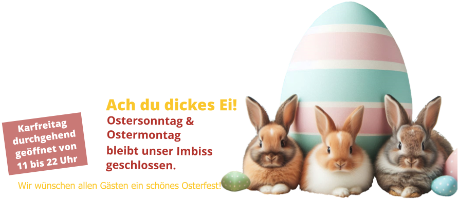 Karfreitag durchgehend geöffnet von 11 bis 22 Uhr Ach du dickes Ei! Ostersonntag & Ostermontag bleibt unser Imbiss geschlossen. Wir wünschen allen Gästen ein schönes Osterfest!
