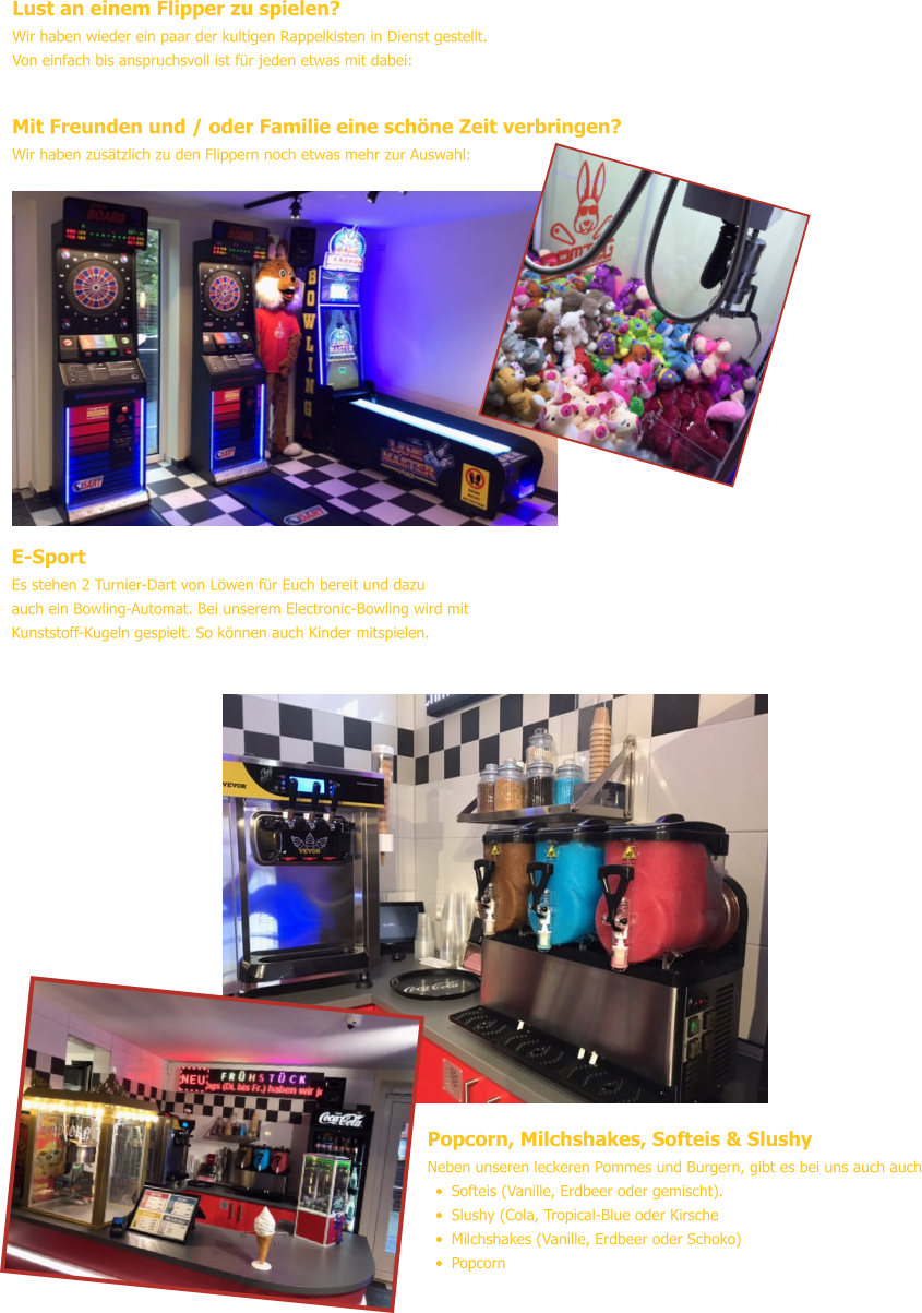 Popcorn, Milchshakes, Softeis & Slushy Neben unseren leckeren Pommes und Burgern, gibt es bei uns auch auch •	Softeis (Vanille, Erdbeer oder gemischt). •	Slushy (Cola, Tropical-Blue oder Kirsche •	Milchshakes (Vanille, Erdbeer oder Schoko) •	Popcorn Lust an einem Flipper zu spielen? Wir haben wieder ein paar der kultigen Rappelkisten in Dienst gestellt.Von einfach bis anspruchsvoll ist für jeden etwas mit dabei: Mit Freunden und / oder Familie eine schöne Zeit verbringen? Wir haben zusätzlich zu den Flippern noch etwas mehr zur Auswahl: E-Sport Es stehen 2 Turnier-Dart von Löwen für Euch bereit und dazuauch ein Bowling-Automat. Bei unserem Electronic-Bowling wird mitKunststoff-Kugeln gespielt. So können auch Kinder mitspielen.