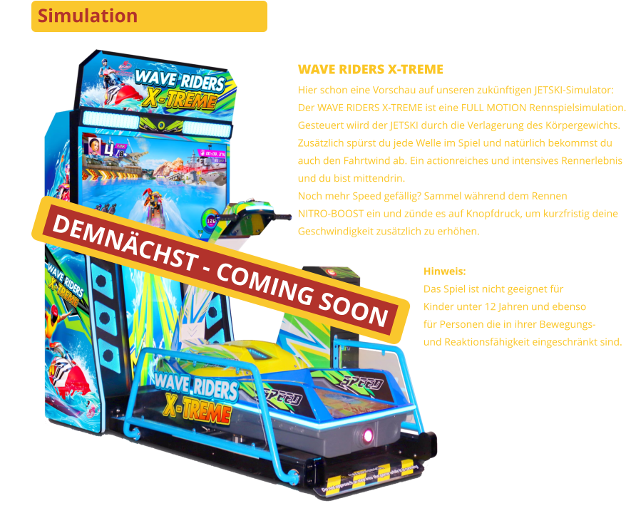 Simulation DEMNÄCHST - COMING SOON WAVE RIDERS X-TREME Hier schon eine Vorschau auf unseren zukünftigen JETSKI-Simulator:Der WAVE RIDERS X-TREME ist eine FULL MOTION Rennspielsimulation.Gesteuert wiird der JETSKI durch die Verlagerung des Körpergewichts.Zusätzlich spürst du jede Welle im Spiel und natürlich bekommst duauch den Fahrtwind ab. Ein actionreiches und intensives Rennerlebnisund du bist mittendrin.Noch mehr Speed gefällig? Sammel während dem RennenNITRO-BOOST ein und zünde es auf Knopfdruck, um kurzfristig deineGeschwindigkeit zusätzlich zu erhöhen. Hinweis:Das Spiel ist nicht geeignet für Kinder unter 12 Jahren und ebensofür Personen die in ihrer Bewegungs-und Reaktionsfähigkeit eingeschränkt sind.
