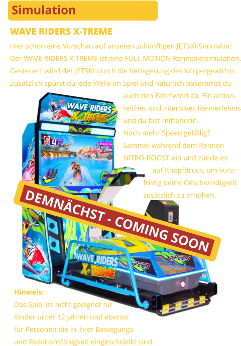 Simulation WAVE RIDERS X-TREME Hier schon eine Vorschau auf unseren zukünftigen JETSKI-Simulator:Der WAVE RIDERS X-TREME ist eine FULL MOTION Rennspielsimulation.Gesteuert wiird der JETSKI durch die Verlagerung des Körpergewichts.Zusätzlich spürst du jede Welle im Spiel und natürlich bekommst du                                                              auch den Fahrtwind ab. Ein action-                                                              reiches und intensives Rennerlebnis                                                              und du bist mittendrin.                                                              Noch mehr Speed gefällig?                                                              Sammel während dem Rennen                                                              NITRO-BOOST ein und zünde es                                                                              auf Knopfdruck, um kurz-                                                                         fristig deine Geschwindigkeit                                                                         zusätzlich zu erhöhen. Hinweis:Das Spiel ist nicht geeignet für Kinder unter 12 Jahren und ebensofür Personen die in ihrer Bewegungs-und Reaktionsfähigkeit eingeschränkt sind. DEMNÄCHST - COMING SOON