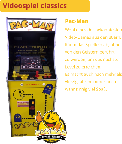 Pac-Man Wohl eines der bekanntestenVideo-Games aus den 80ern. Räum das Spielfeld ab, ohnevon den Geistern berührtzu werden, um das nächsteLevel zu erreichen.Es macht auch nach mehr alsvierzig Jahren immer nochwahnsinnig viel Spaß. Videospiel classics