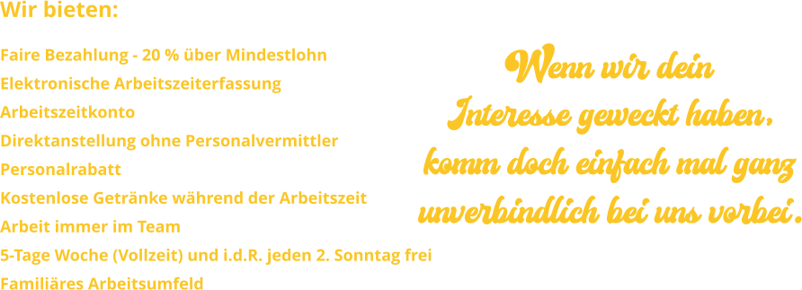 Wir bieten: Faire Bezahlung - 20 % über Mindestlohn Elektronische Arbeitszeiterfassung ArbeitszeitkontoDirektanstellung ohne PersonalvermittlerPersonalrabattKostenlose Getränke während der ArbeitszeitArbeit immer im Team 5-Tage Woche (Vollzeit) und i.d.R. jeden 2. Sonntag freiFamiliäres Arbeitsumfeld Wenn wir dein Interesse geweckt haben, komm doch einfach mal ganz unverbindlich bei uns vorbei.