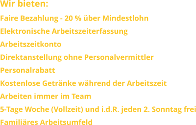 Wir bieten: Faire Bezahlung - 20 % über Mindestlohn Elektronische Arbeitszeiterfassung ArbeitszeitkontoDirektanstellung ohne PersonalvermittlerPersonalrabattKostenlose Getränke während der ArbeitszeitArbeiten immer im Team 5-Tage Woche (Vollzeit) und i.d.R. jeden 2. Sonntag freiFamiliäres Arbeitsumfeld
