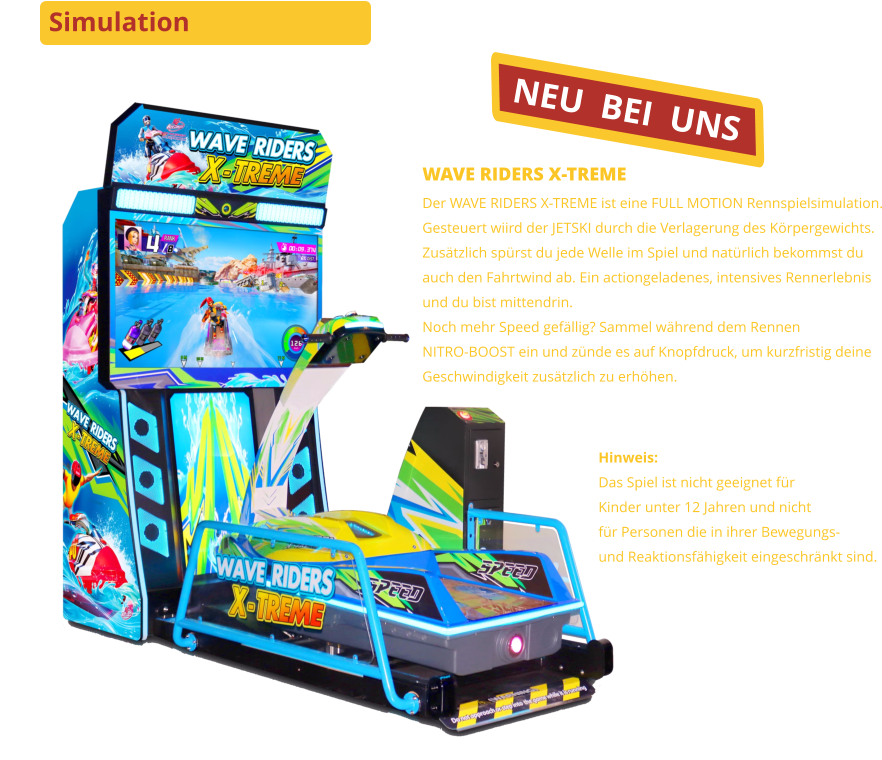 Simulation NEU  BEI  UNS WAVE RIDERS X-TREMEDer WAVE RIDERS X-TREME ist eine FULL MOTION Rennspielsimulation.Gesteuert wiird der JETSKI durch die Verlagerung des Körpergewichts.Zusätzlich spürst du jede Welle im Spiel und natürlich bekommst duauch den Fahrtwind ab. Ein actiongeladenes, intensives Rennerlebnisund du bist mittendrin.Noch mehr Speed gefällig? Sammel während dem RennenNITRO-BOOST ein und zünde es auf Knopfdruck, um kurzfristig deineGeschwindigkeit zusätzlich zu erhöhen. Hinweis:Das Spiel ist nicht geeignet für Kinder unter 12 Jahren und nichtfür Personen die in ihrer Bewegungs-und Reaktionsfähigkeit eingeschränkt sind.